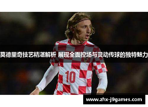 莫德里奇技艺精湛解析 展现全面控场与灵动传球的独特魅力