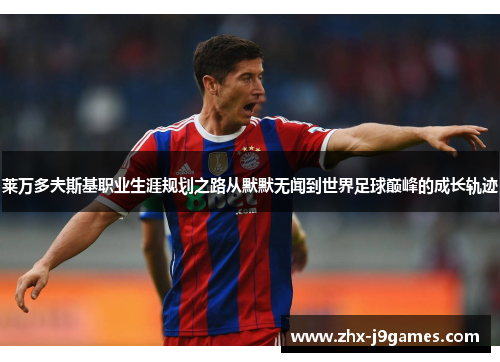 莱万多夫斯基职业生涯规划之路从默默无闻到世界足球巅峰的成长轨迹