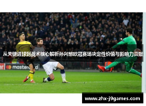 从关键进球到战术核心解析孙兴慜欧冠赛场决定性价值与影响力贡献