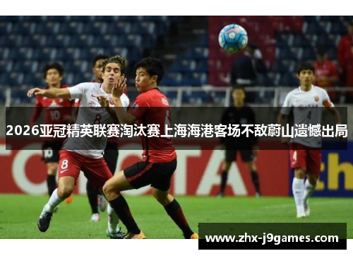 2026亚冠精英联赛淘汰赛上海海港客场不敌蔚山遗憾出局 2026亚冠精英联赛淘汰赛上海海港客场不敌蔚山遗憾出局