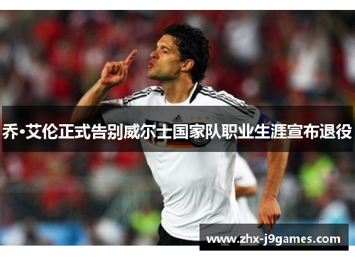 乔·艾伦正式告别威尔士国家队职业生涯宣布退役