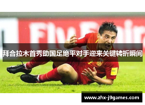 拜合拉木首秀助国足绝平对手迎来关键转折瞬间 拜合拉木首秀助国足绝平对手迎来关键转折瞬间