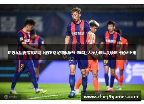 伊万尤里奇接管动荡中的罗马足球俱乐部 面临巨大压力球队战绩依旧起伏不定 伊万尤里奇接管动荡中的罗马足球俱乐部 面临巨大压力球队战绩依旧起伏不定