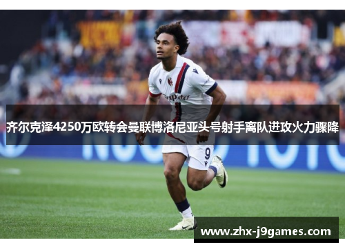 齐尔克泽4250万欧转会曼联博洛尼亚头号射手离队进攻火力骤降 齐尔克泽4250万欧转会曼联博洛尼亚头号射手离队进攻火力骤降