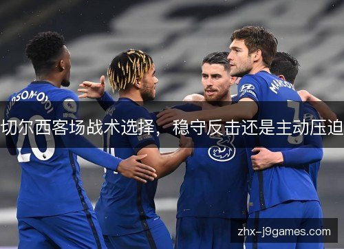切尔西客场战术选择,稳守反击还是主动压迫 切尔西客场战术选择,稳守反击还是主动压迫