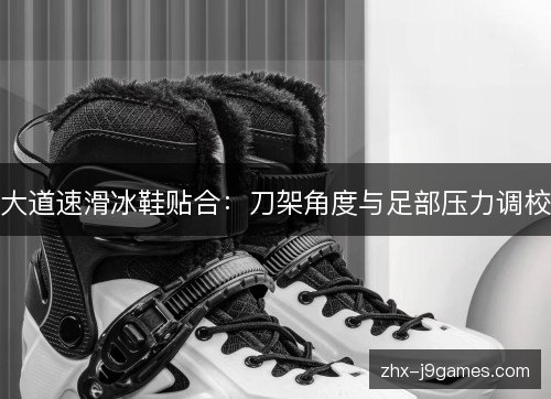 大道速滑冰鞋贴合:刀架角度与足部压力调校 大道速滑冰鞋贴合:刀架角度与足部压力调校